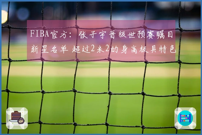 FIBA官方：张子宇晋级世预赛瞩目新星名单 超过2米2的身高极具特色