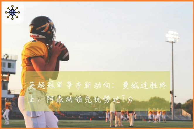 英超冠军争夺新动向：曼城连胜终止，阿森纳领先优势达7分