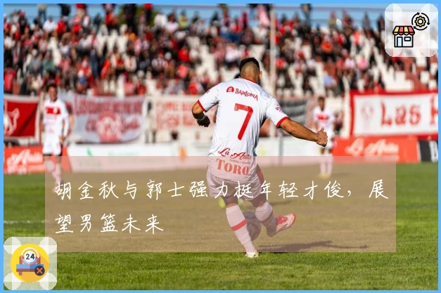 胡金秋与郭士强力挺年轻才俊,展望男篮未来