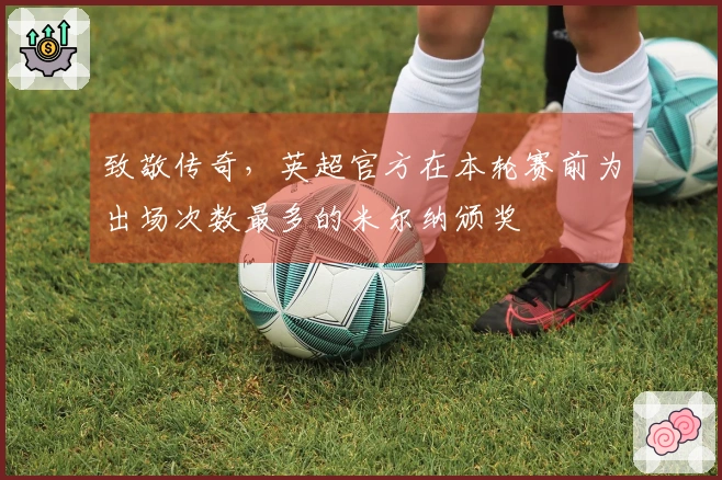 致敬传奇，英超官方在本轮赛前为出场次数最多的米尔纳颁奖