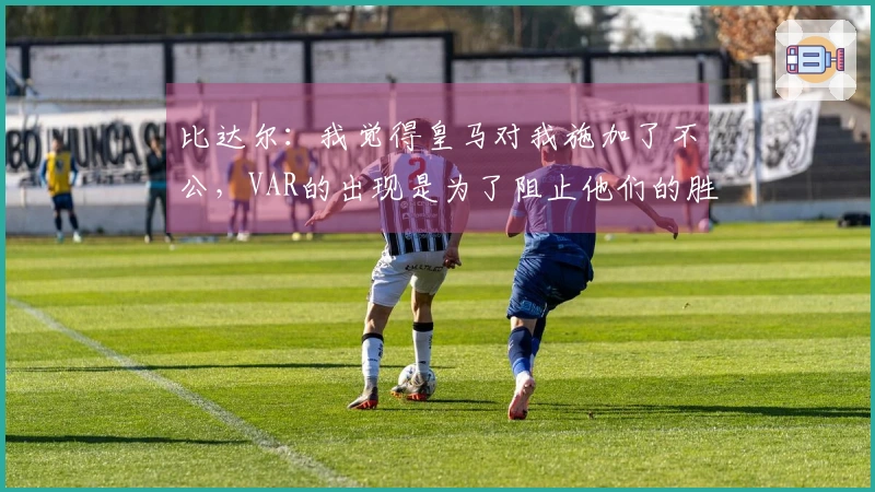 比达尔：我觉得皇马对我施加了不公，VAR的出现是为了阻止他们的胜利阴谋