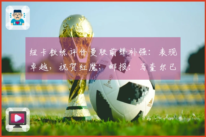 纽卡教练评价曼联前锋补强：表现卓越，祝贺红魔；邮报：马奎尔已康复，将入选比赛名单