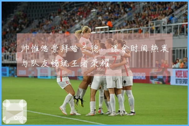 帅惟浩崇拜哈兰德，课余时间热衷与队友畅玩王者荣耀