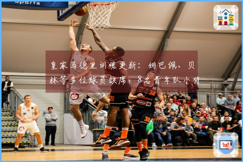 皇家马德里训练更新：姆巴佩、贝林等多位球员缺席，8名青年队小将参与训练