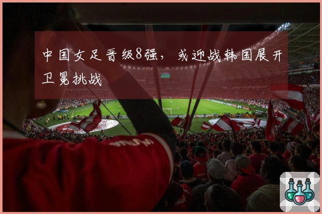 中国女足晋级8强，或迎战韩国展开卫冕挑战