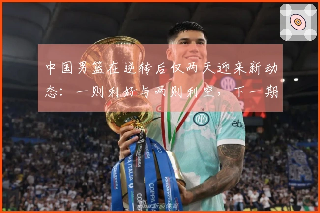 中国男篮在逆转后仅两天迎来新动态：一则利好与两则利空，下一期阵容曝光原因分析