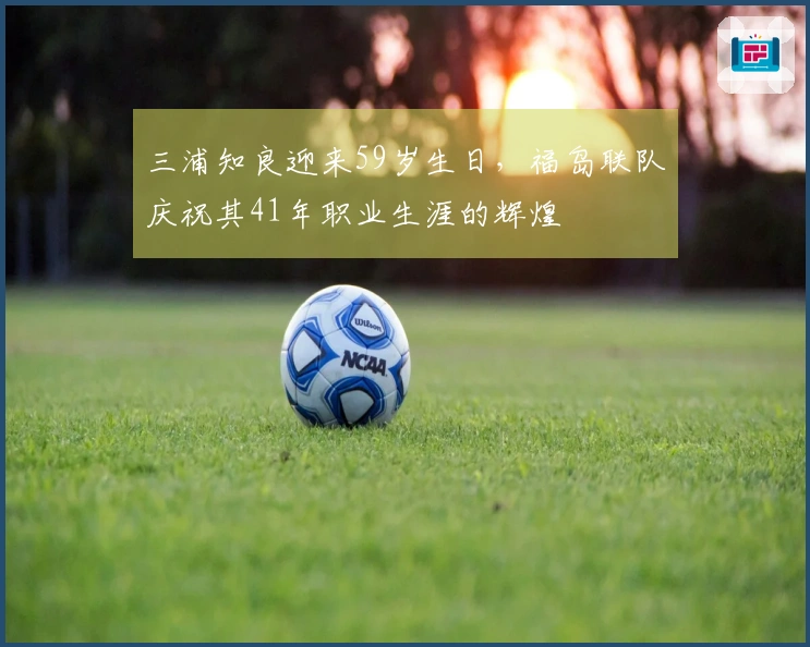 三浦知良迎来59岁生日，福岛联队庆祝其41年职业生涯的辉煌