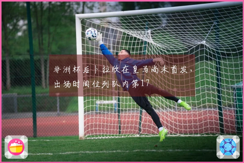 非洲杯后卜拉欣在皇马尚未首发，出场时间位列队内第17