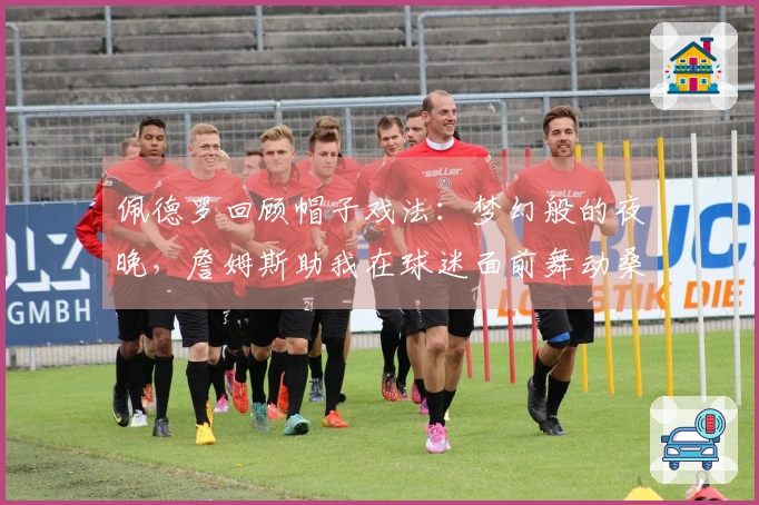 佩德罗回顾帽子戏法：梦幻般的夜晚，詹姆斯助我在球迷面前舞动桑巴