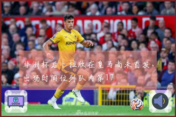 非洲杯后卜拉欣在皇马尚未首发，出场时间位列队内第17