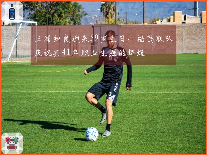三浦知良迎来59岁生日，福岛联队庆祝其41年职业生涯的辉煌
