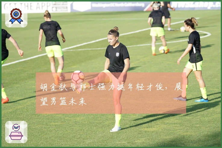 胡金秋与郭士强力挺年轻才俊，展望男篮未来