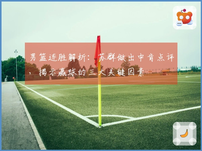 男篮连胜解析：苏群做出中肯点评，揭示赢球的三大关键因素