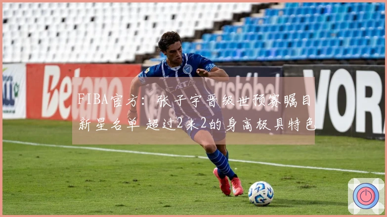 FIBA官方：张子宇晋级世预赛瞩目新星名单 超过2米2的身高极具特色