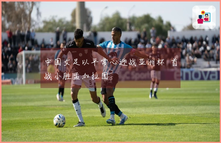 中国女足以平常心迎战亚洲杯  首战小胜孟加拉国