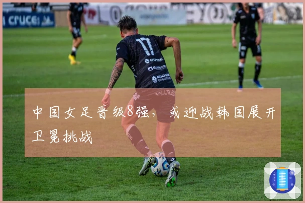 中国女足晋级8强，或迎战韩国展开卫冕挑战