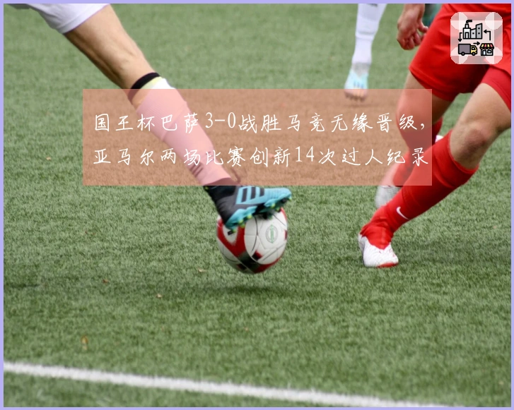 国王杯巴萨3-0战胜马竞无缘晋级，亚马尔两场比赛创新14次过人纪录