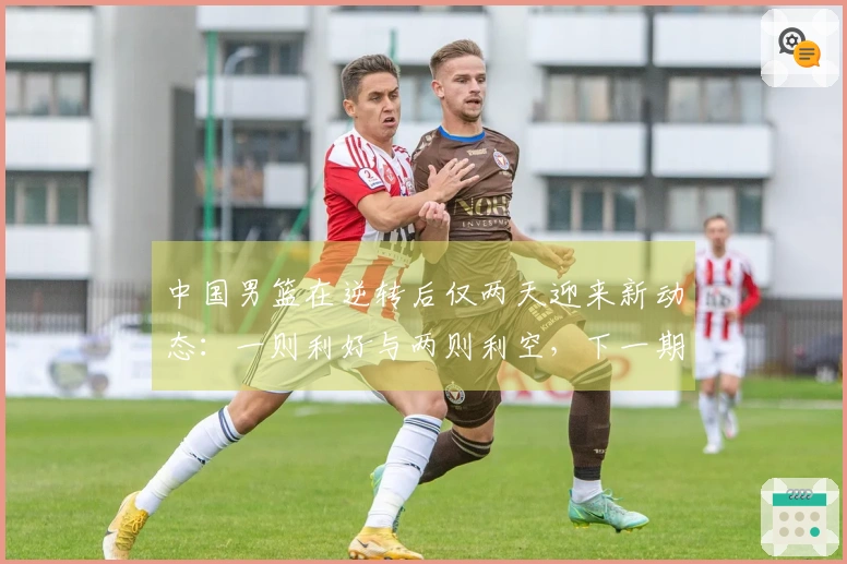 中国男篮在逆转后仅两天迎来新动态：一则利好与两则利空，下一期阵容曝光原因分析