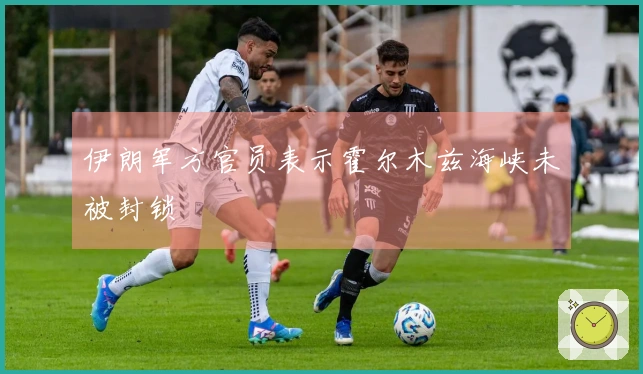 伊朗军方官员表示霍尔木兹海峡未被封锁