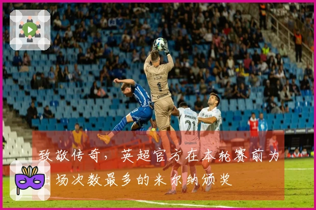 致敬传奇，英超官方在本轮赛前为出场次数最多的米尔纳颁奖