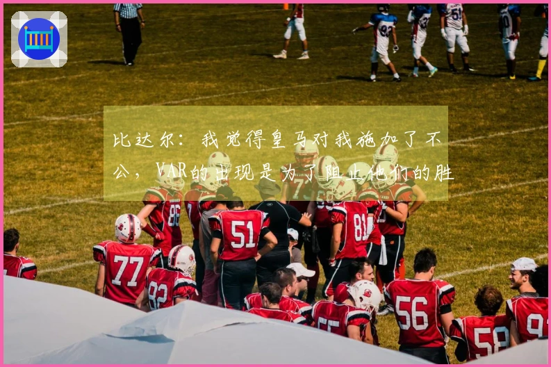比达尔：我觉得皇马对我施加了不公，VAR的出现是为了阻止他们的胜利阴谋