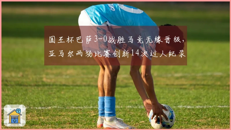 国王杯巴萨3-0战胜马竞无缘晋级，亚马尔两场比赛创新14次过人纪录